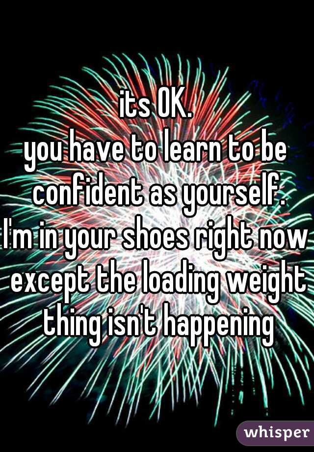 its OK.
you have to learn to be confident as yourself.
I'm in your shoes right now except the loading weight thing isn't happening