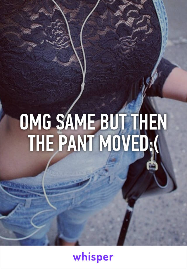 OMG SAME BUT THEN THE PANT MOVED:(