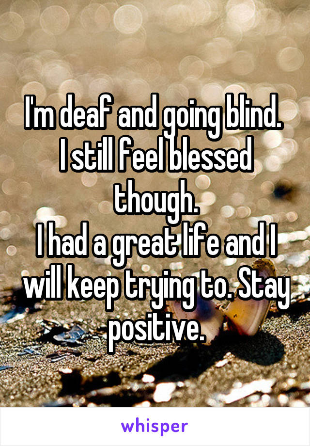 I'm deaf and going blind. 
I still feel blessed though.
I had a great life and I will keep trying to. Stay positive.