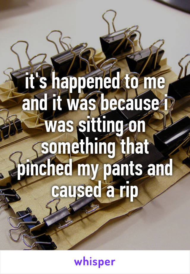 it's happened to me and it was because i was sitting on something that pinched my pants and caused a rip