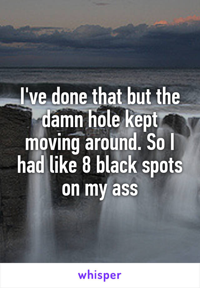 I've done that but the damn hole kept moving around. So I had like 8 black spots on my ass