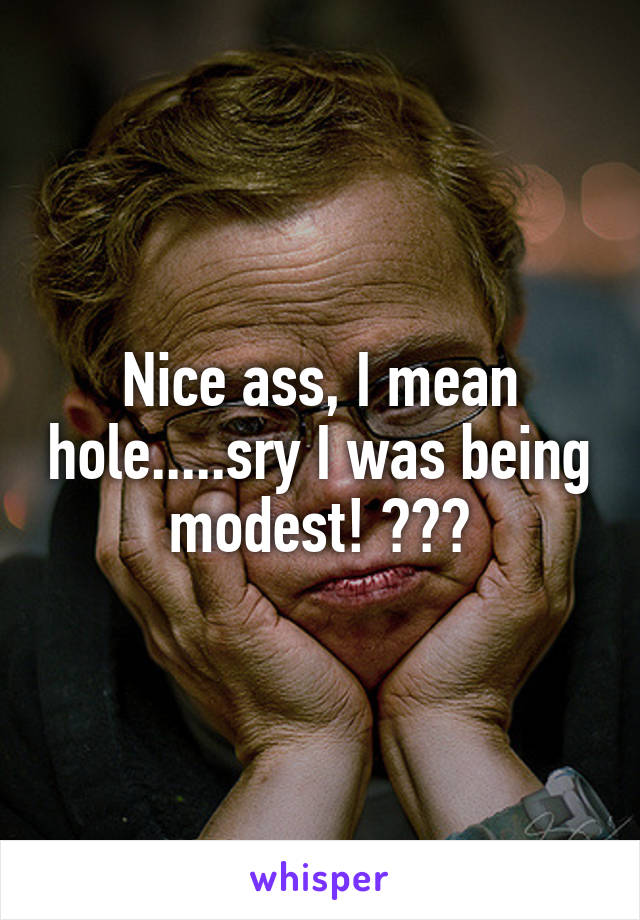 Nice ass, I mean hole.....sry I was being modest! ☺️😉