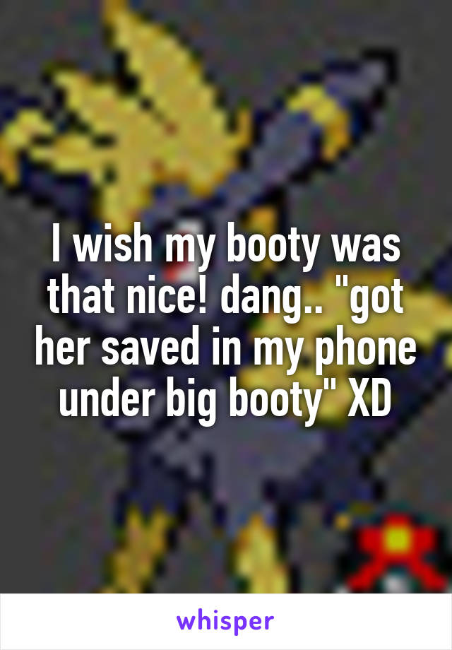 I wish my booty was that nice! dang.. "got her saved in my phone under big booty" XD