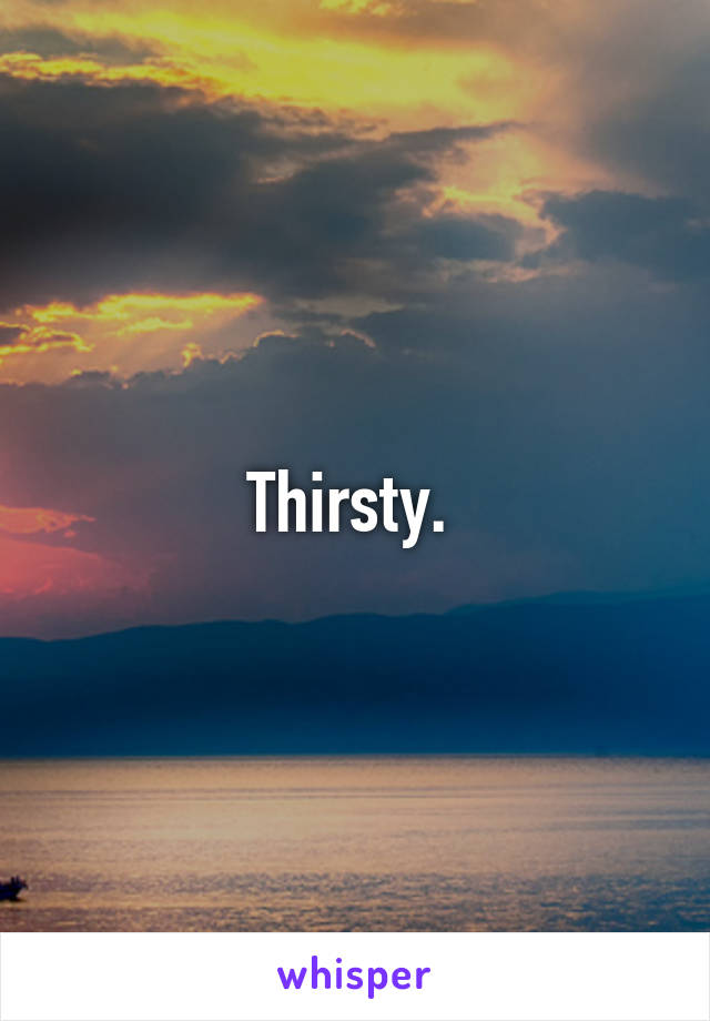 Thirsty. 