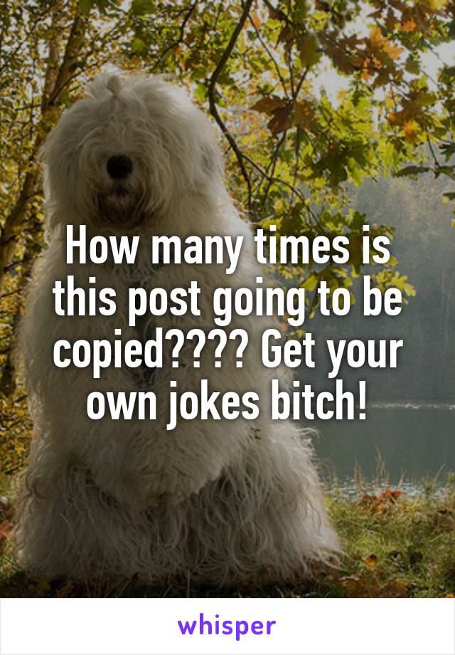 How many times is this post going to be copied???? Get your own jokes bitch!