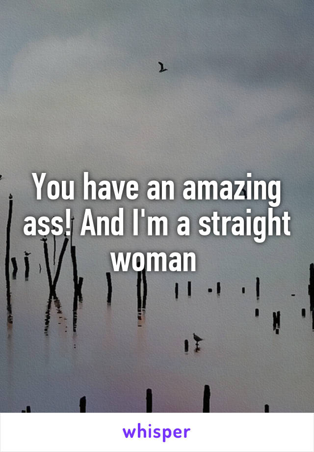 You have an amazing ass! And I'm a straight woman 