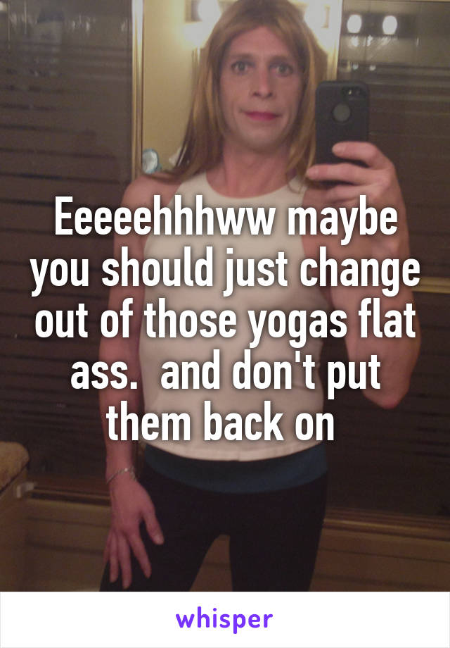 Eeeeehhhww maybe you should just change out of those yogas flat ass.  and don't put them back on 