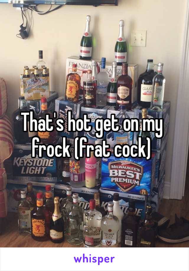 That's hot get on my frock (frat cock) 