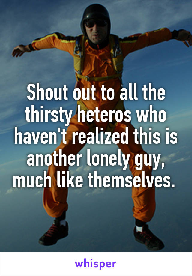 Shout out to all the thirsty heteros who haven't realized this is another lonely guy, much like themselves. 