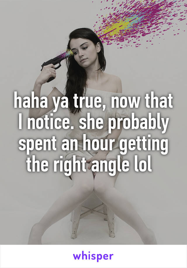 haha ya true, now that I notice. she probably spent an hour getting the right angle lol  