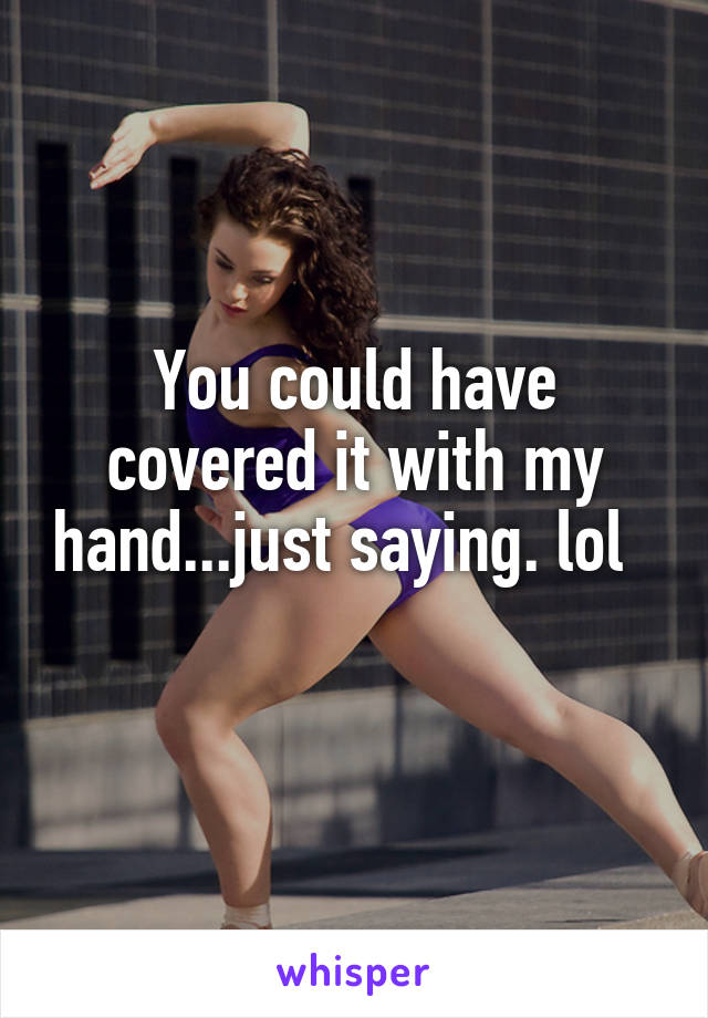 You could have covered it with my hand...just saying. lol    