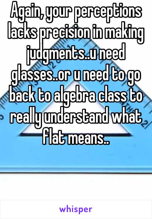 Again, your perceptions lacks precision in making judgments..u need glasses..or u need to go back to algebra class to really understand what flat means..