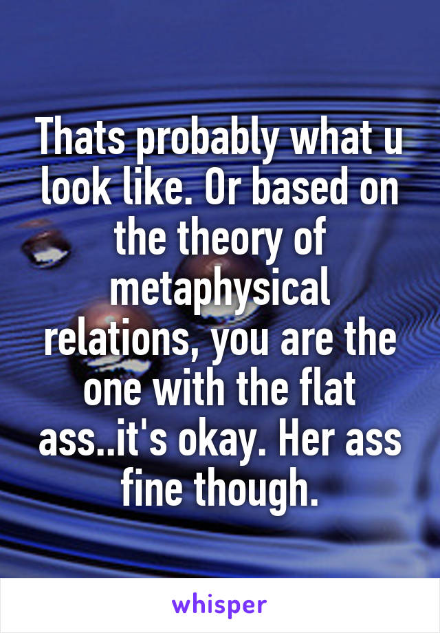 Thats probably what u look like. Or based on the theory of metaphysical relations, you are the one with the flat ass..it's okay. Her ass fine though.