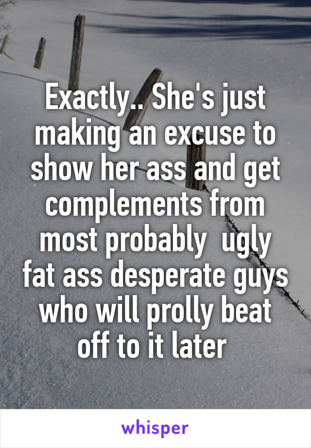 Exactly.. She's just making an excuse to show her ass and get complements from most probably  ugly fat ass desperate guys who will prolly beat off to it later 
