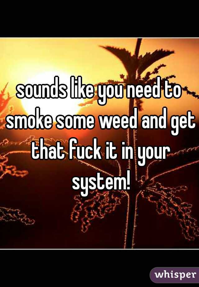 sounds like you need to smoke some weed and get that fuck it in your system!