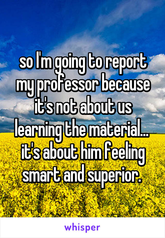 so I'm going to report my professor because it's not about us learning the material...  it's about him feeling smart and superior. 