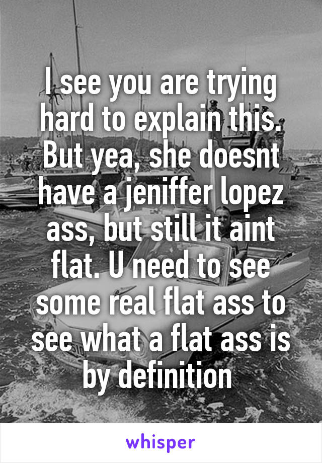 I see you are trying hard to explain this. But yea, she doesnt have a jeniffer lopez ass, but still it aint flat. U need to see some real flat ass to see what a flat ass is by definition 