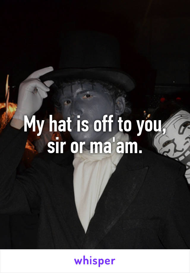 My hat is off to you, sir or ma'am.