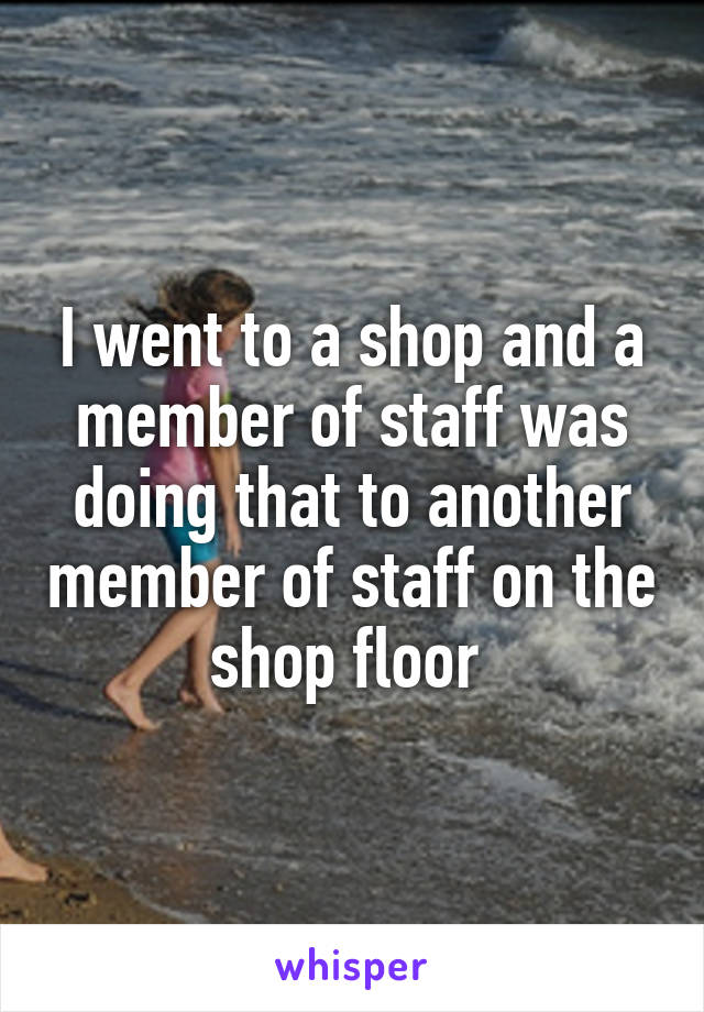I went to a shop and a member of staff was doing that to another member of staff on the shop floor 