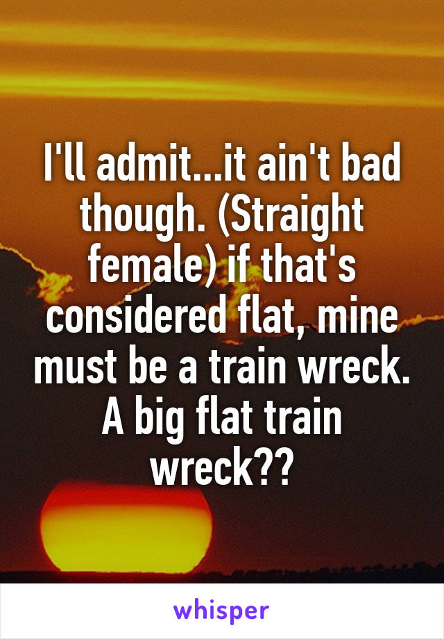 I'll admit...it ain't bad though. (Straight female) if that's considered flat, mine must be a train wreck. A big flat train wreck😂😂