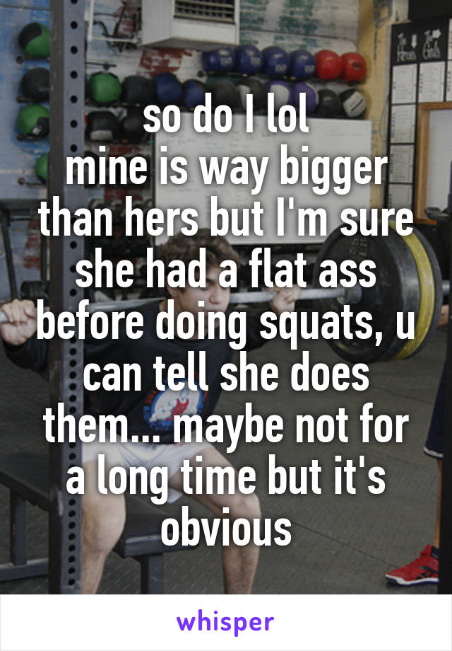 so do I lol
mine is way bigger than hers but I'm sure she had a flat ass before doing squats, u can tell she does them... maybe not for a long time but it's obvious