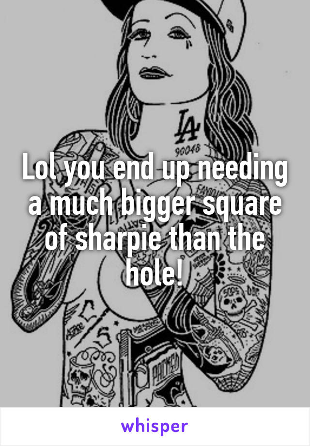 Lol you end up needing a much bigger square of sharpie than the hole!