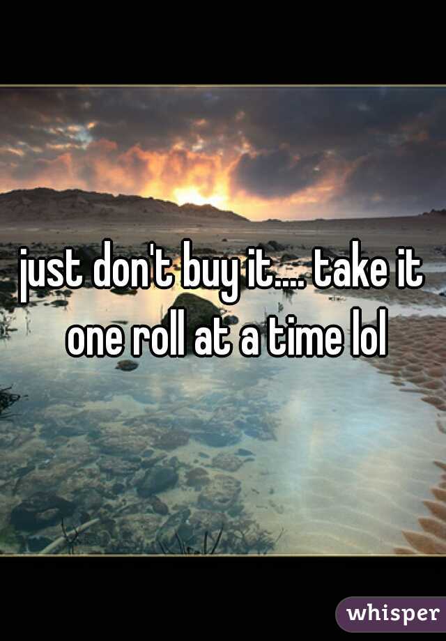 just don't buy it.... take it one roll at a time lol