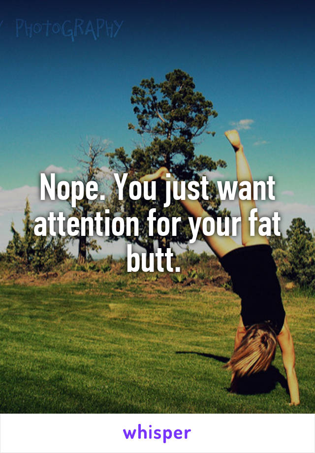 Nope. You just want attention for your fat butt. 