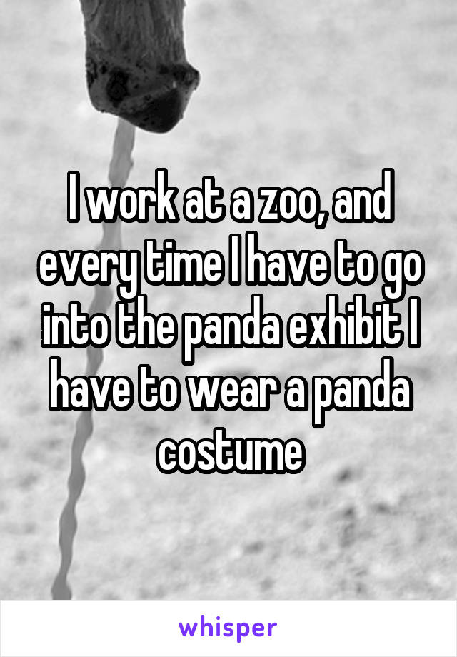 I work at a zoo, and every time I have to go into the panda exhibit I have to wear a panda costume