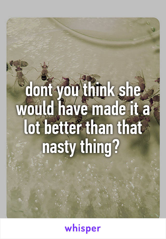 dont you think she would have made it a lot better than that nasty thing? 
