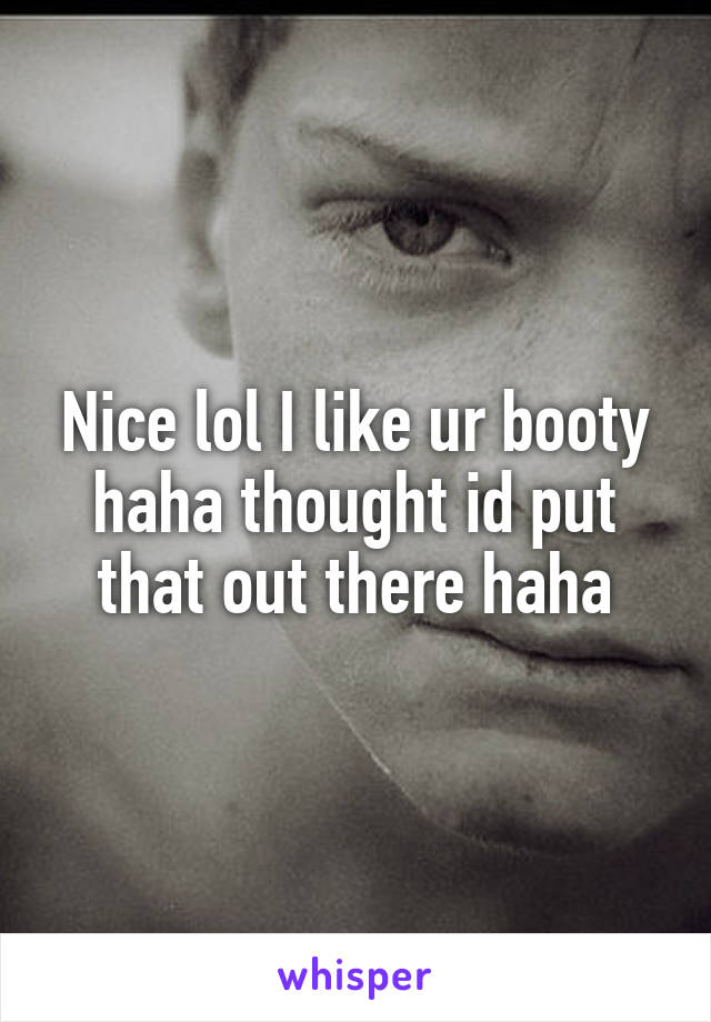 Nice lol I like ur booty haha thought id put that out there haha