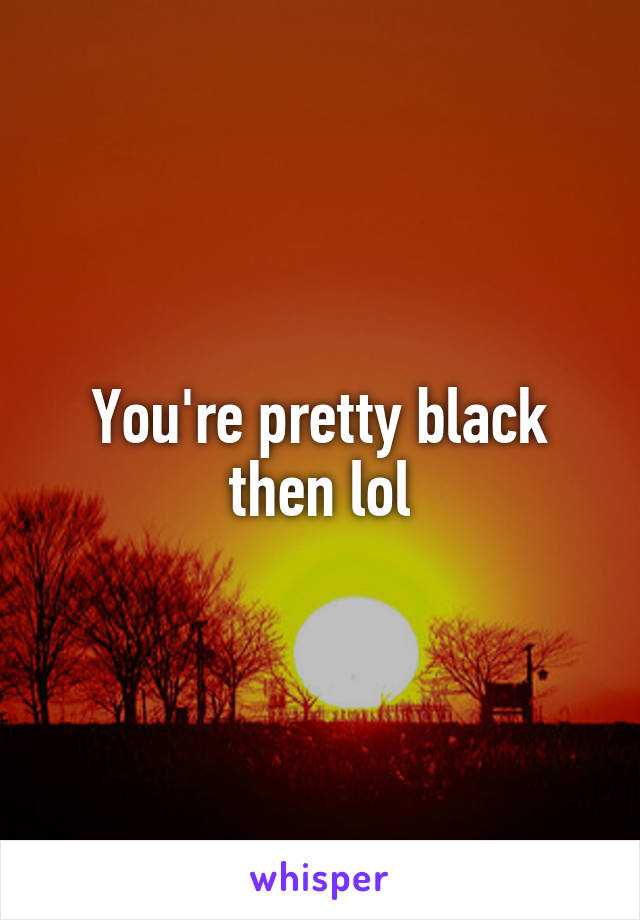 You're pretty black then lol