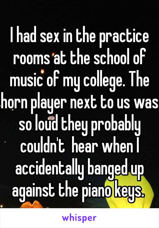 I had sex in the practice rooms at the school of music of my college. The horn player next to us was so loud they probably couldn't  hear when I accidentally banged up against the piano keys. 