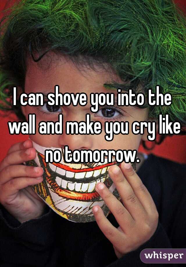 I can shove you into the wall and make you cry like no tomorrow. 
