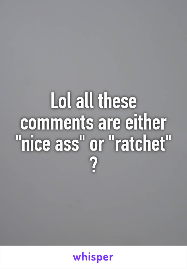 Lol all these comments are either "nice ass" or "ratchet" 😆