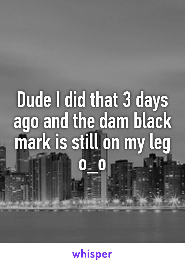 Dude I did that 3 days ago and the dam black mark is still on my leg o_o