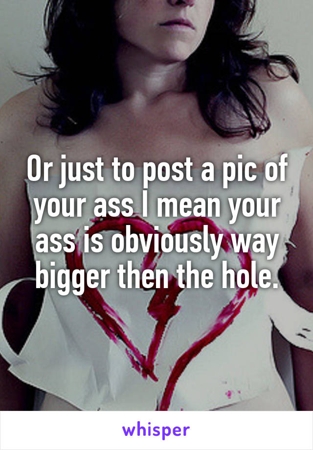 Or just to post a pic of your ass I mean your ass is obviously way bigger then the hole.