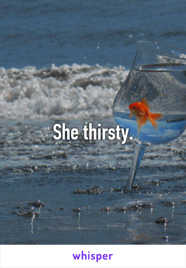 She thirsty.