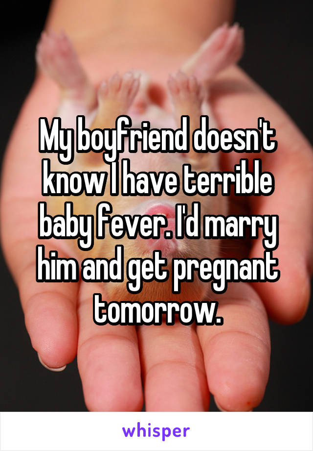 My boyfriend doesn't know I have terrible baby fever. I'd marry him and get pregnant tomorrow.