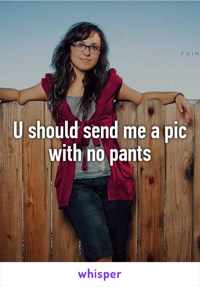 U should send me a pic with no pants
