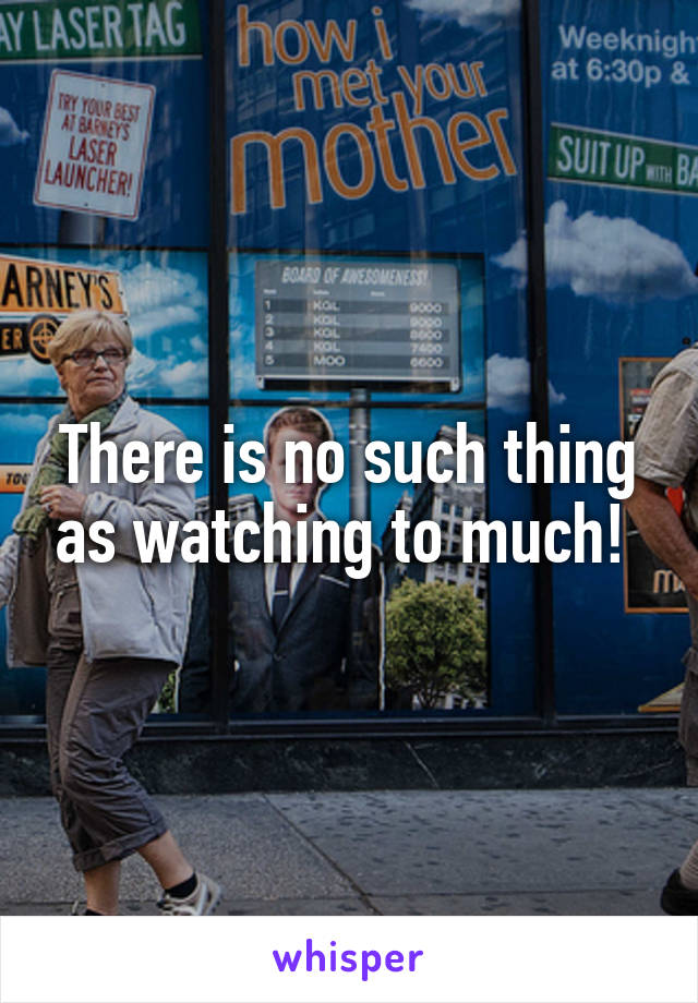 There is no such thing as watching to much! 