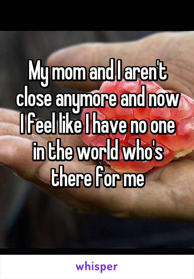 My mom and I aren't close anymore and now I feel like I have no one in the world who's there for me
