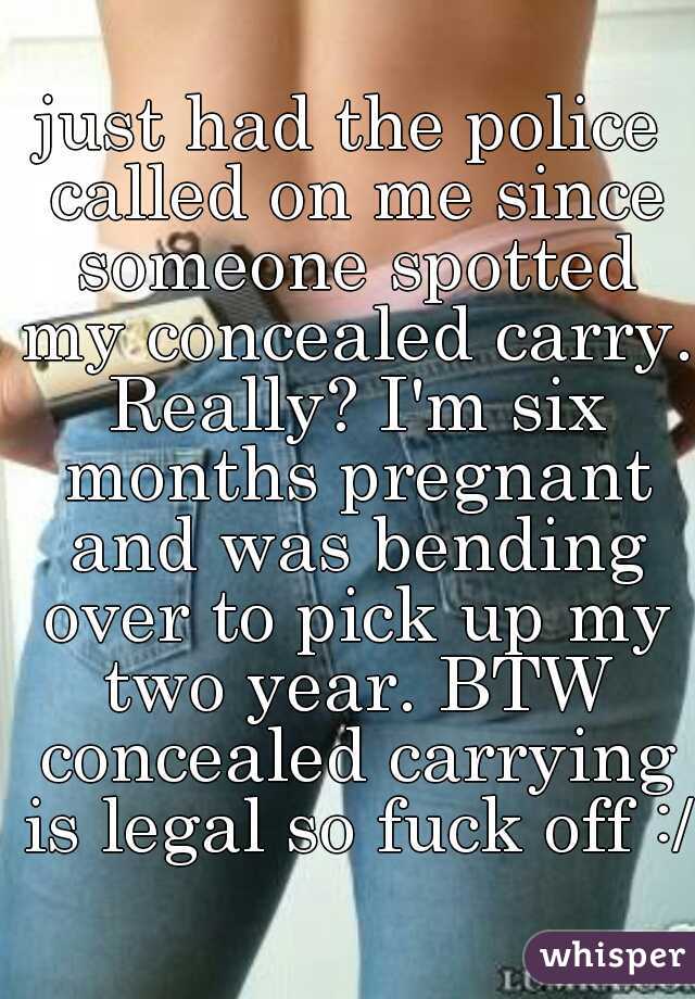 just had the police called on me since someone spotted my concealed carry. Really? I'm six months pregnant and was bending over to pick up my two year. BTW concealed carrying is legal so fuck off :/