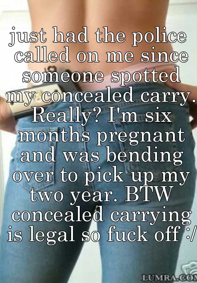 just had the police called on me since someone spotted my concealed carry. Really? I'm six months pregnant and was bending over to pick up my two year. BTW concealed carrying is legal so fuck off :/