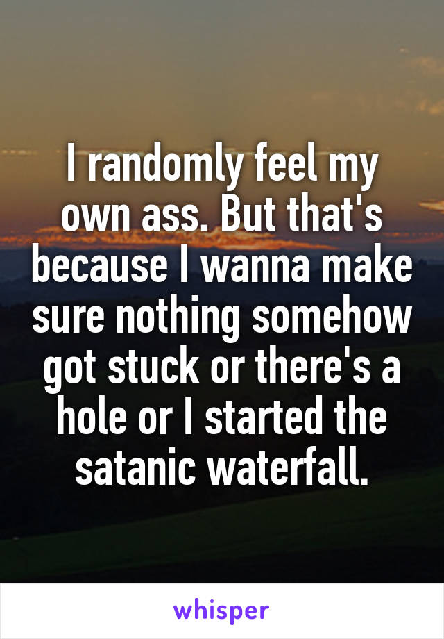 I randomly feel my own ass. But that's because I wanna make sure nothing somehow got stuck or there's a hole or I started the satanic waterfall.