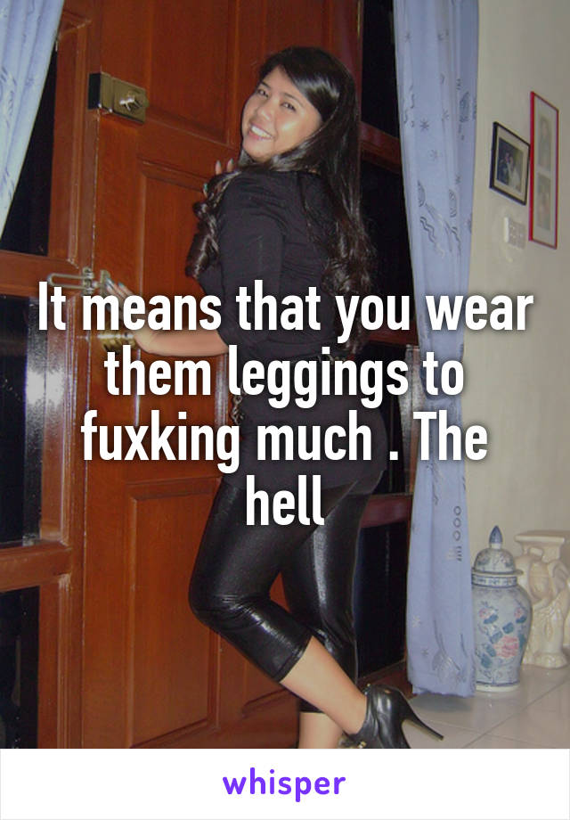 It means that you wear them leggings to fuxking much . The hell