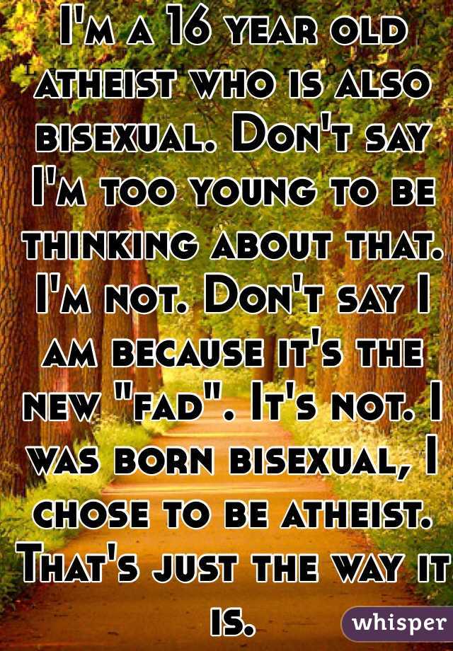 I'm a 16 year old atheist who is also bisexual. Don't say I'm too young to be thinking about that. I'm not. Don't say I am because it's the new "fad". It's not. I was born bisexual, I chose to be atheist. That's just the way it is.