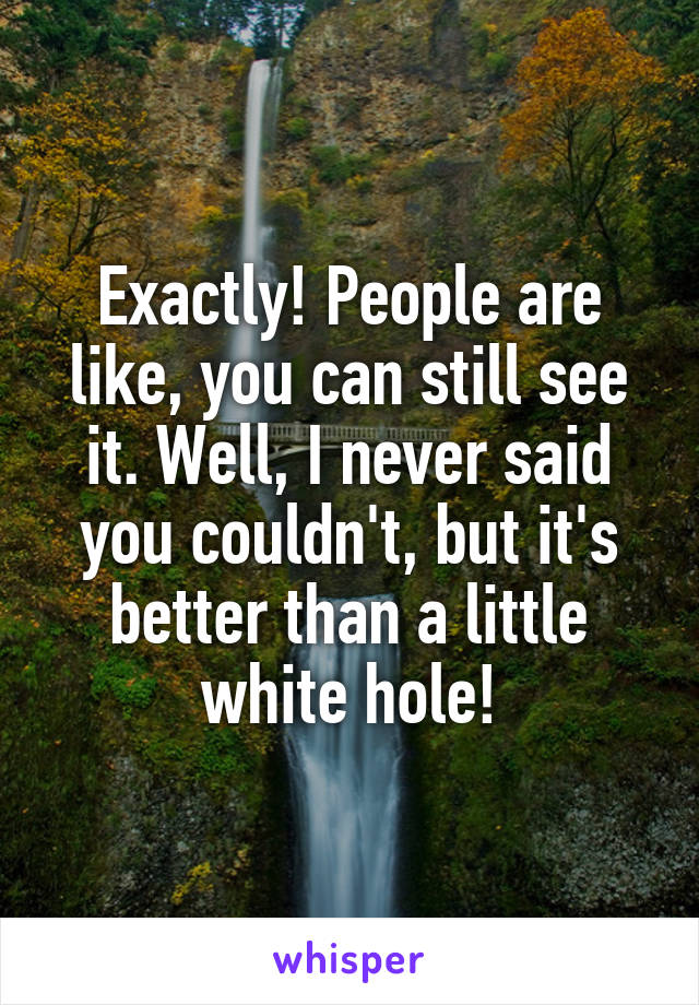 Exactly! People are like, you can still see it. Well, I never said you couldn't, but it's better than a little white hole!