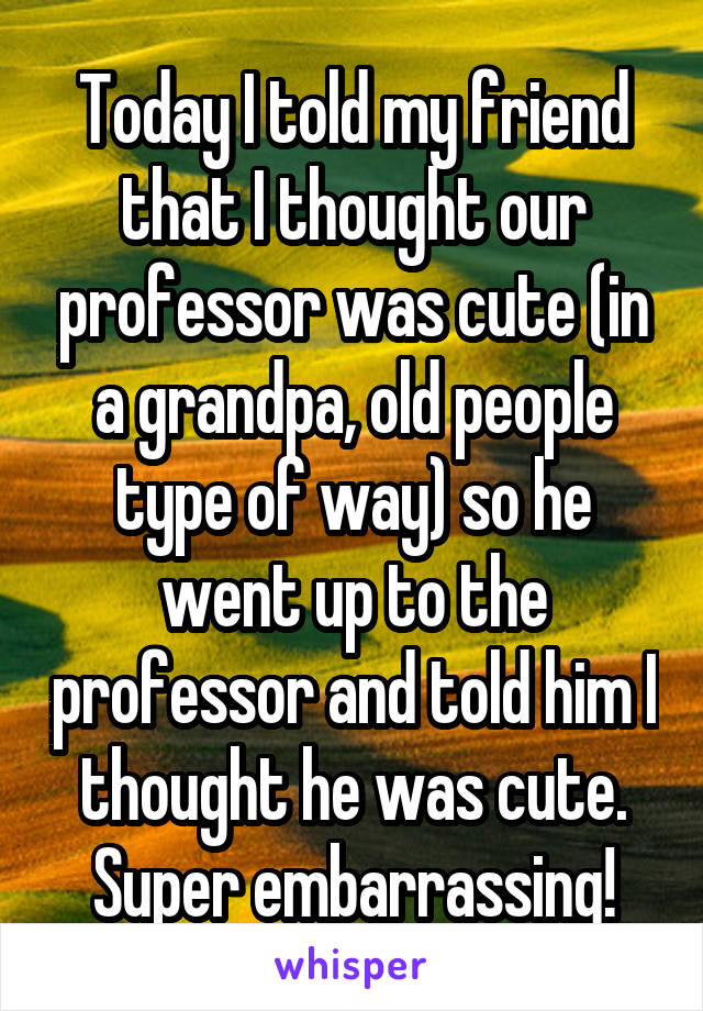 Today I told my friend that I thought our professor was cute (in a grandpa, old people type of way) so he went up to the professor and told him I thought he was cute. Super embarrassing!