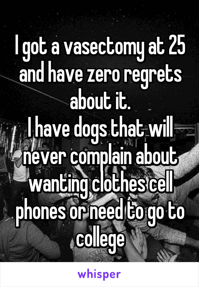 I got a vasectomy at 25 and have zero regrets about it.
I have dogs that will never complain about wanting clothes cell phones or need to go to college